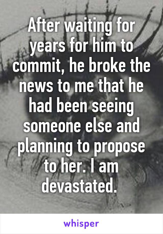 After waiting for years for him to commit, he broke the news to me that he had been seeing someone else and planning to propose to her. I am devastated. 
