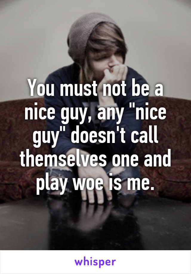 You must not be a nice guy, any "nice guy" doesn't call themselves one and play woe is me.