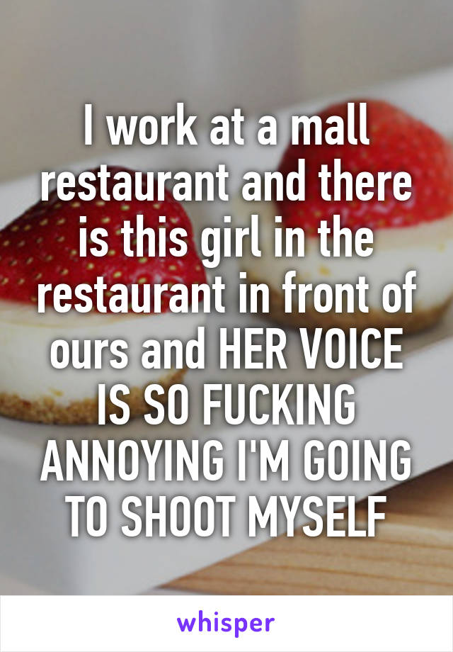 I work at a mall restaurant and there is this girl in the restaurant in front of ours and HER VOICE IS SO FUCKING ANNOYING I'M GOING TO SHOOT MYSELF