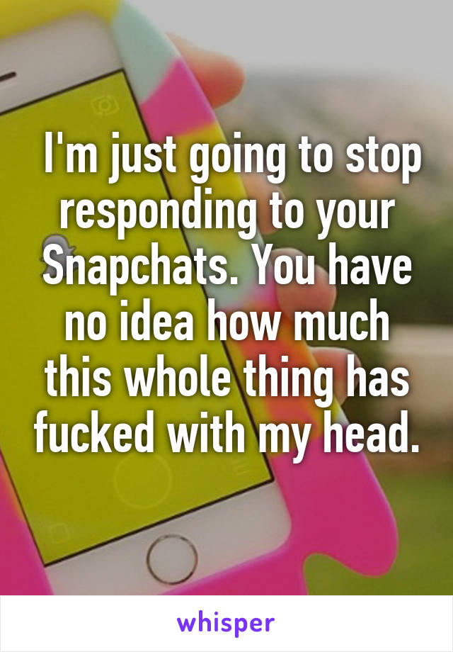  I'm just going to stop responding to your Snapchats. You have no idea how much this whole thing has fucked with my head. 
