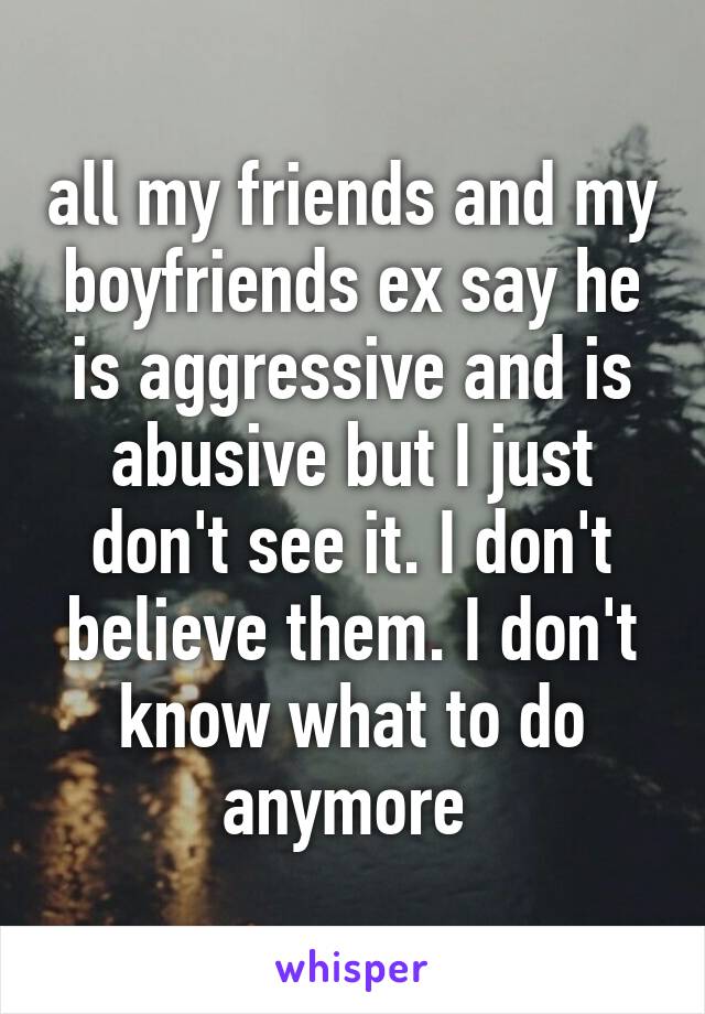 all my friends and my boyfriends ex say he is aggressive and is abusive but I just don't see it. I don't believe them. I don't know what to do anymore 