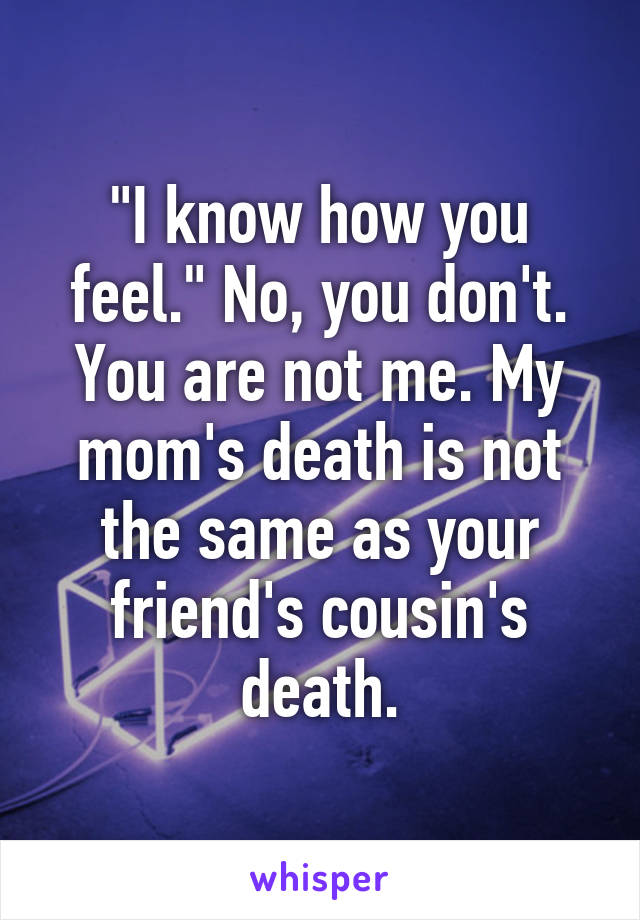 "I know how you feel." No, you don't. You are not me. My mom's death is not the same as your friend's cousin's death.