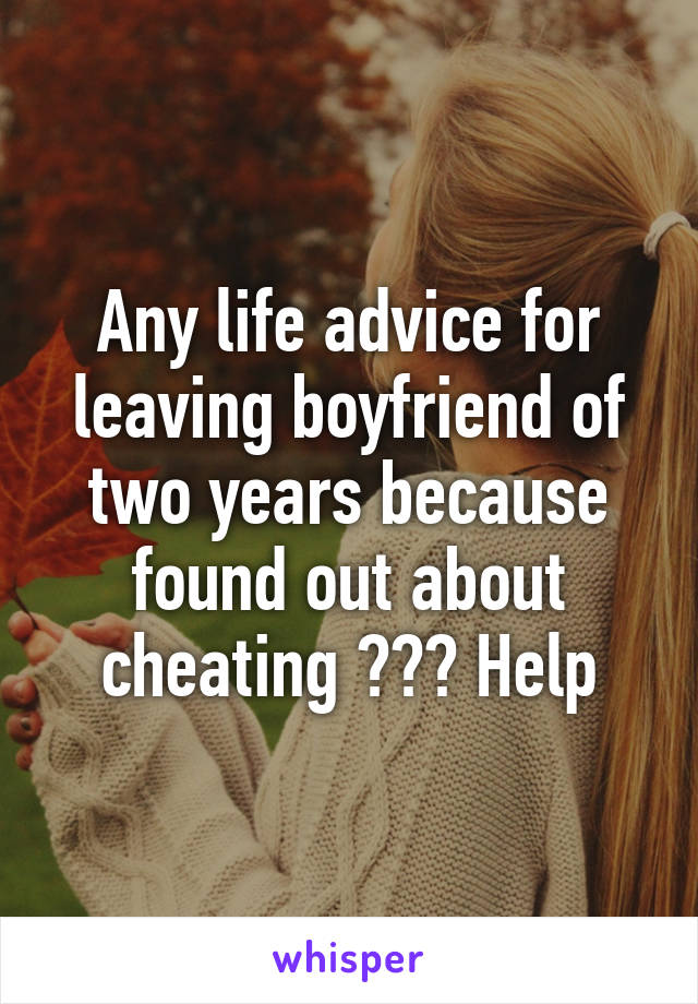 Any life advice for leaving boyfriend of two years because found out about cheating ??? Help