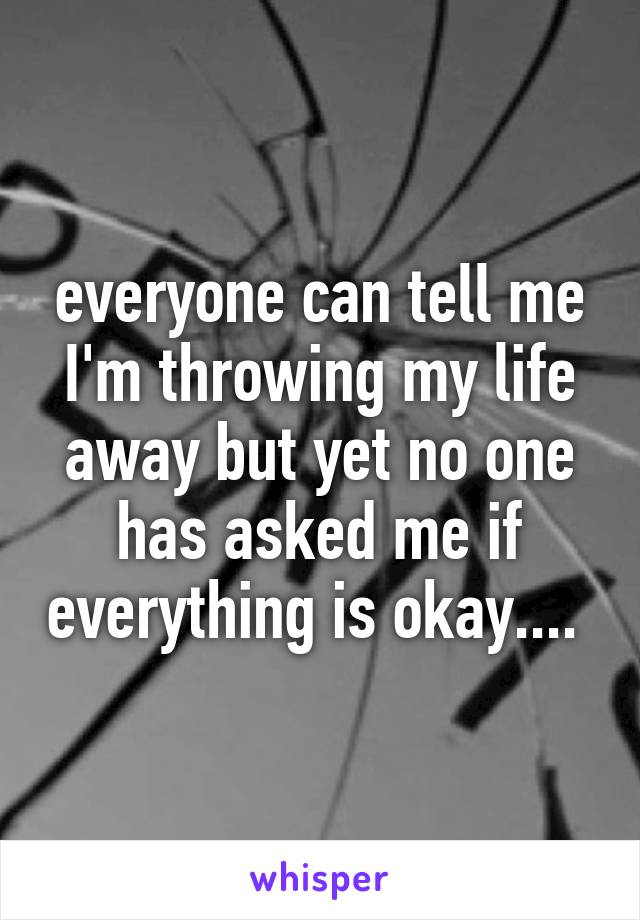 everyone can tell me I'm throwing my life away but yet no one has asked me if everything is okay.... 