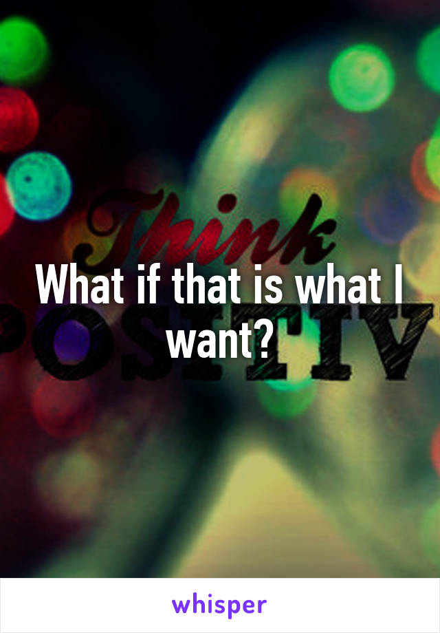 What if that is what I want?