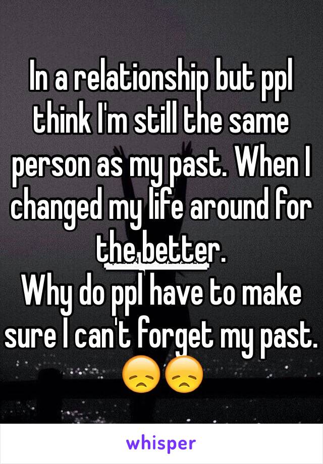 In a relationship but ppl think I'm still the same person as my past. When I changed my life around for the better.
Why do ppl have to make sure I can't forget my past. 😞😞