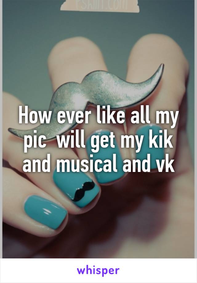 How ever like all my pic  will get my kik and musical and vk