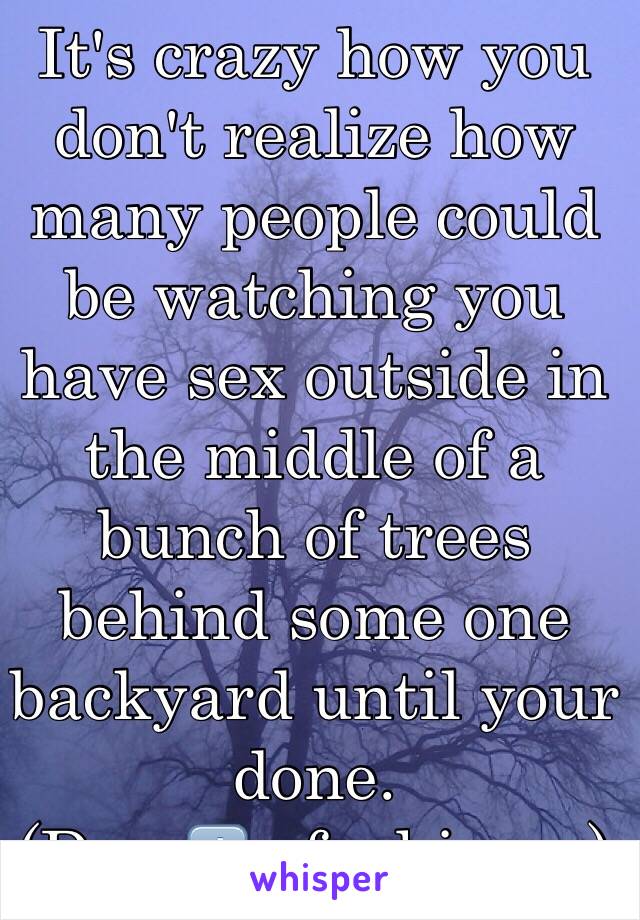 It's crazy how you don't realize how many people could be watching you have sex outside in the middle of a bunch of trees behind some one backyard until your done.  
(Day 1️⃣ of whisper)