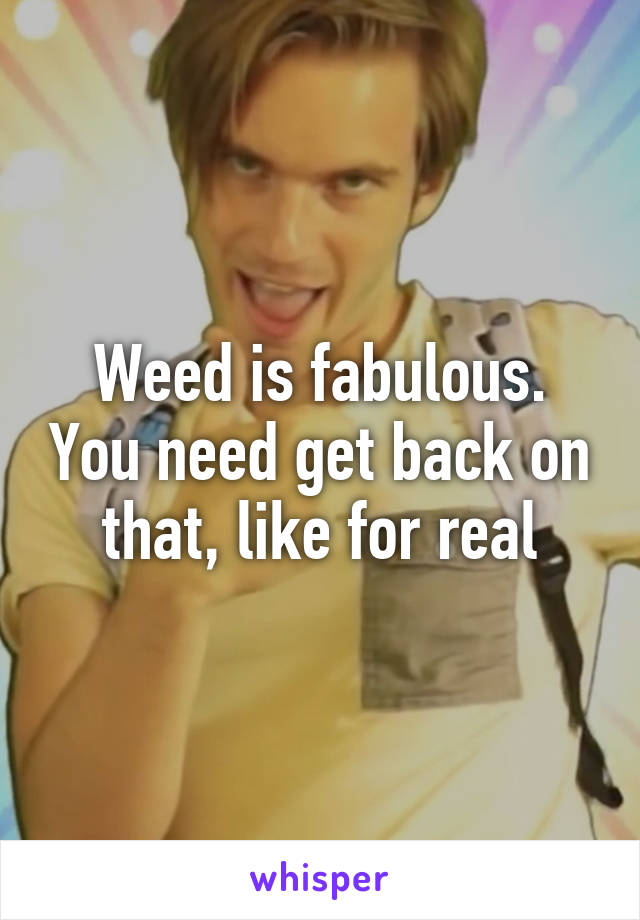 Weed is fabulous. You need get back on that, like for real