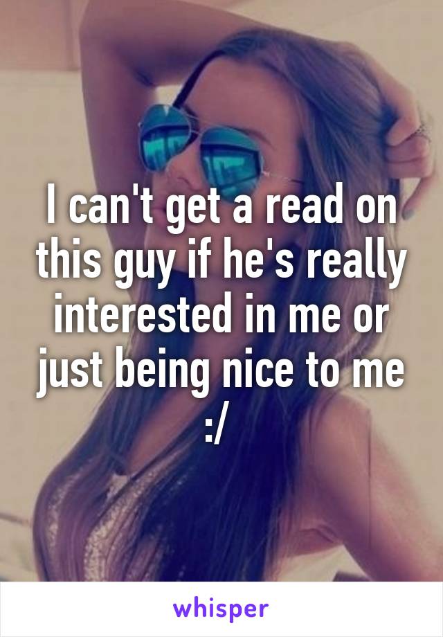 I can't get a read on this guy if he's really interested in me or just being nice to me :/ 