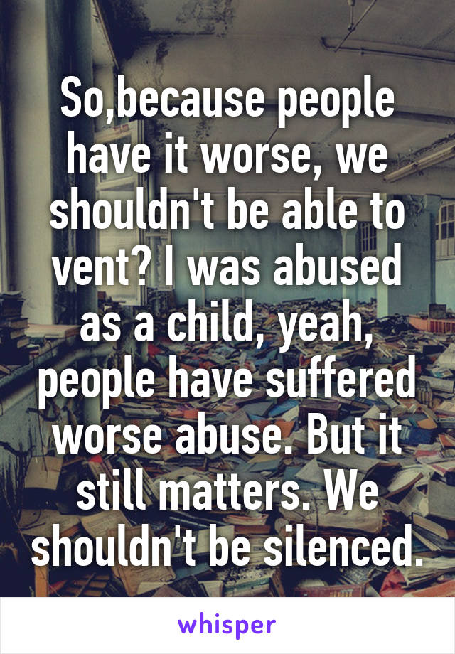 So,because people have it worse, we shouldn't be able to vent? I was abused as a child, yeah, people have suffered worse abuse. But it still matters. We shouldn't be silenced.