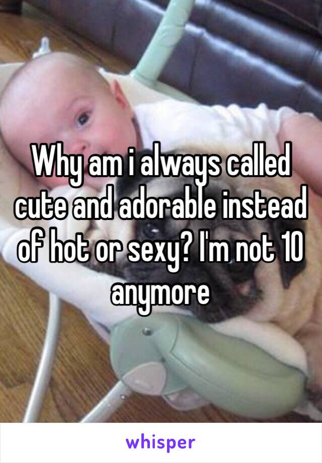 Why am i always called cute and adorable instead of hot or sexy? I'm not 10 anymore