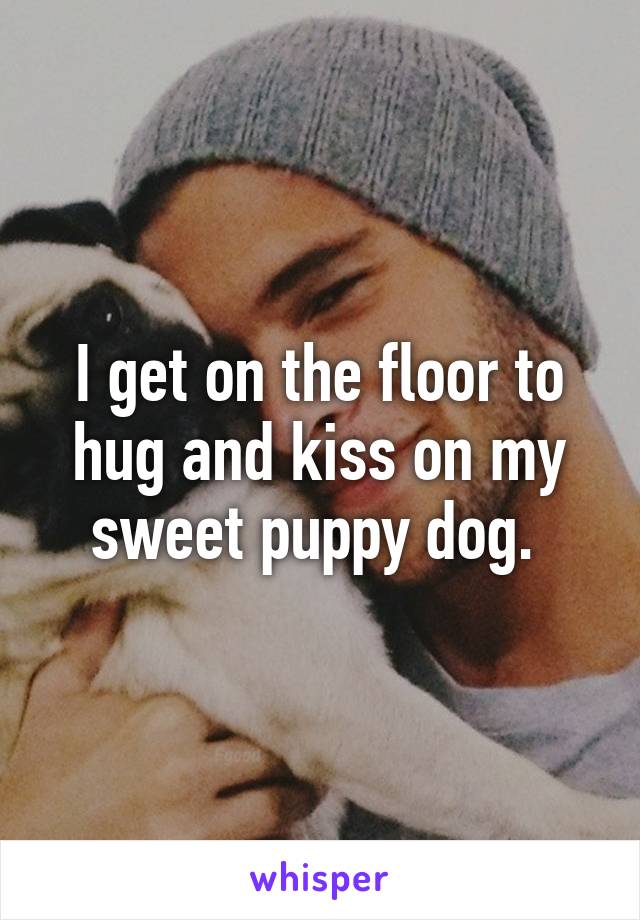I get on the floor to hug and kiss on my sweet puppy dog. 