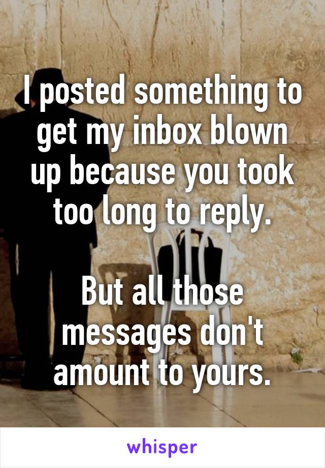 I posted something to get my inbox blown up because you took too long to reply.

But all those messages don't amount to yours.