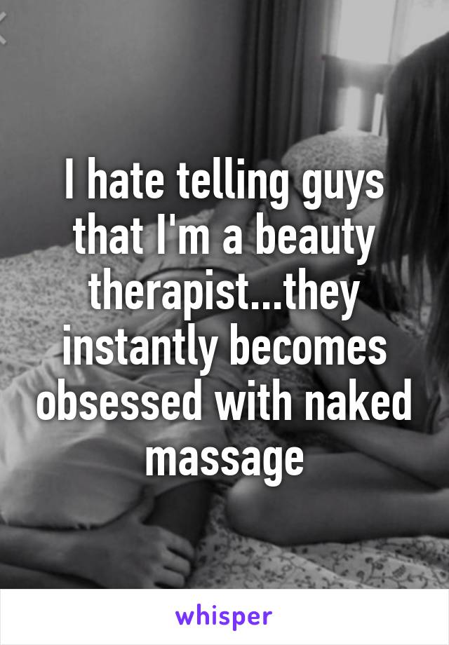 I hate telling guys that I'm a beauty therapist...they instantly becomes obsessed with naked massage