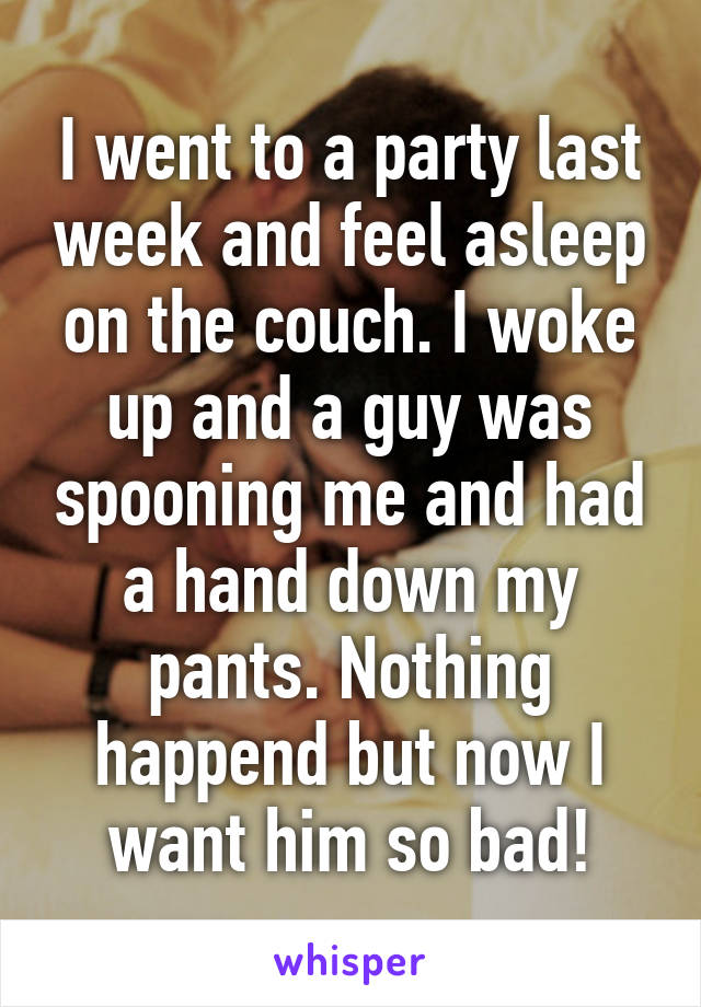 I went to a party last week and feel asleep on the couch. I woke up and a guy was spooning me and had a hand down my pants. Nothing happend but now I want him so bad!