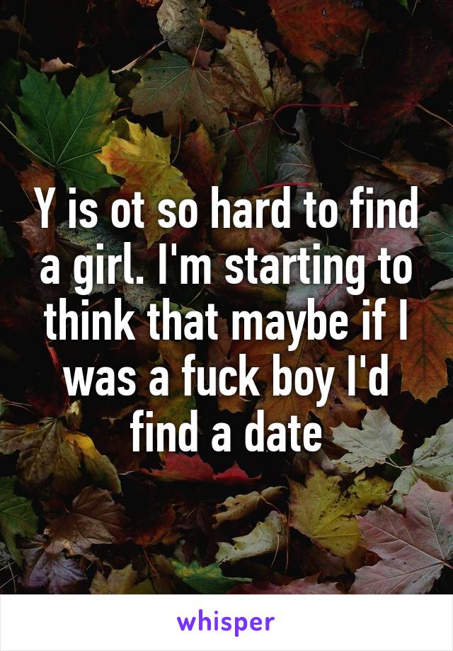 Y is ot so hard to find a girl. I'm starting to think that maybe if I was a fuck boy I'd find a date