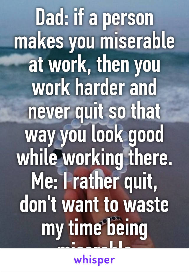 Dad: if a person makes you miserable at work, then you work harder and never quit so that way you look good while working there.
Me: I rather quit, don't want to waste my time being miserable