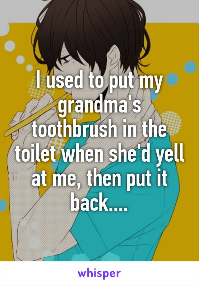 I used to put my grandma's toothbrush in the toilet when she'd yell at me, then put it back....
