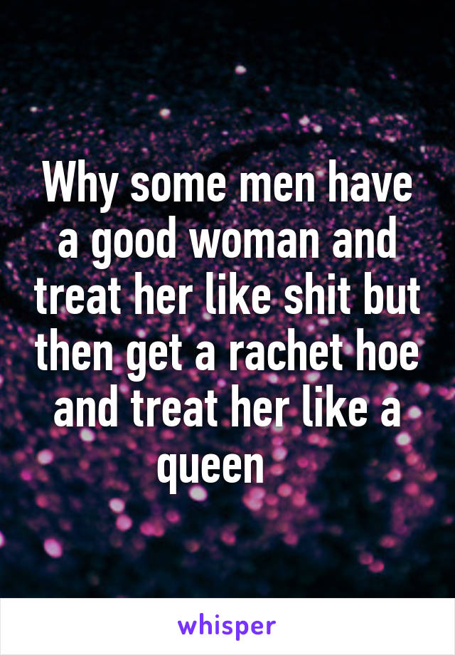 Why some men have a good woman and treat her like shit but then get a rachet hoe and treat her like a queen   