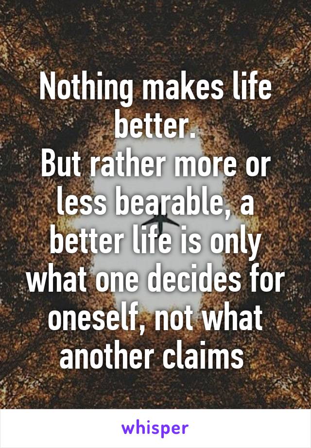 Nothing makes life better.
But rather more or less bearable, a better life is only what one decides for oneself, not what another claims 