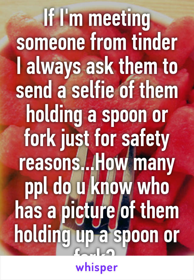 If I'm meeting someone from tinder I always ask them to send a selfie of them holding a spoon or fork just for safety reasons...How many ppl do u know who has a picture of them holding up a spoon or fork? 