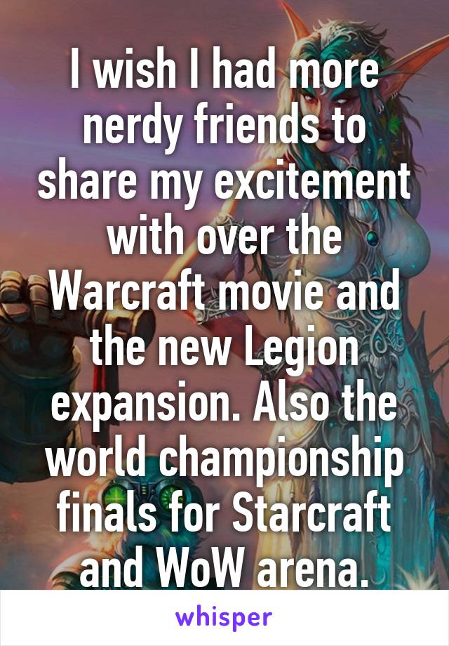 I wish I had more nerdy friends to share my excitement with over the Warcraft movie and the new Legion expansion. Also the world championship finals for Starcraft and WoW arena.