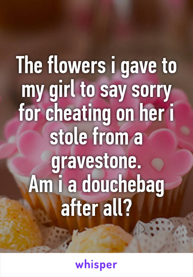 The flowers i gave to my girl to say sorry for cheating on her i stole from a gravestone.
Am i a douchebag after all?