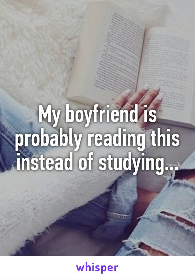 My boyfriend is probably reading this instead of studying...
