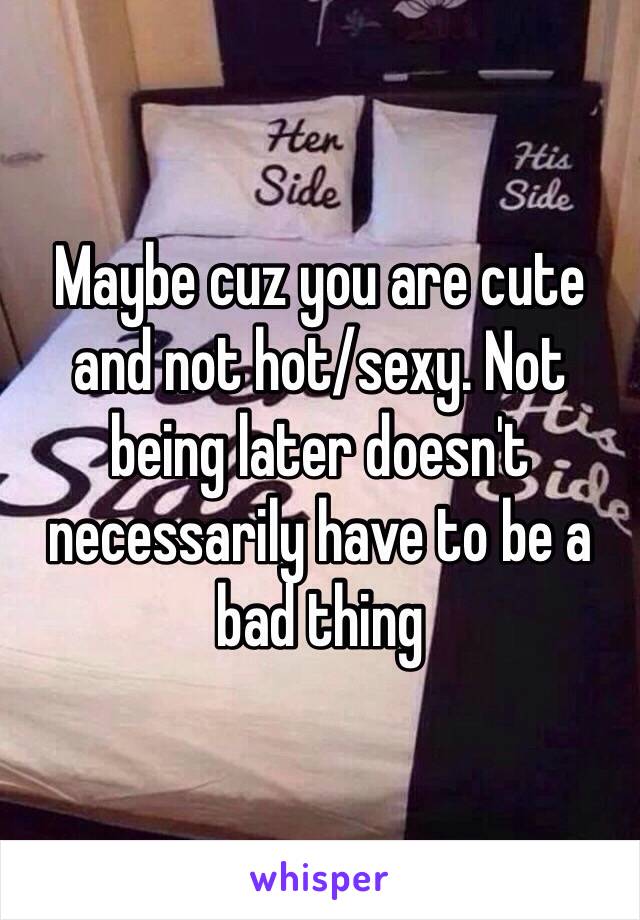 Maybe cuz you are cute and not hot/sexy. Not being later doesn't necessarily have to be a bad thing