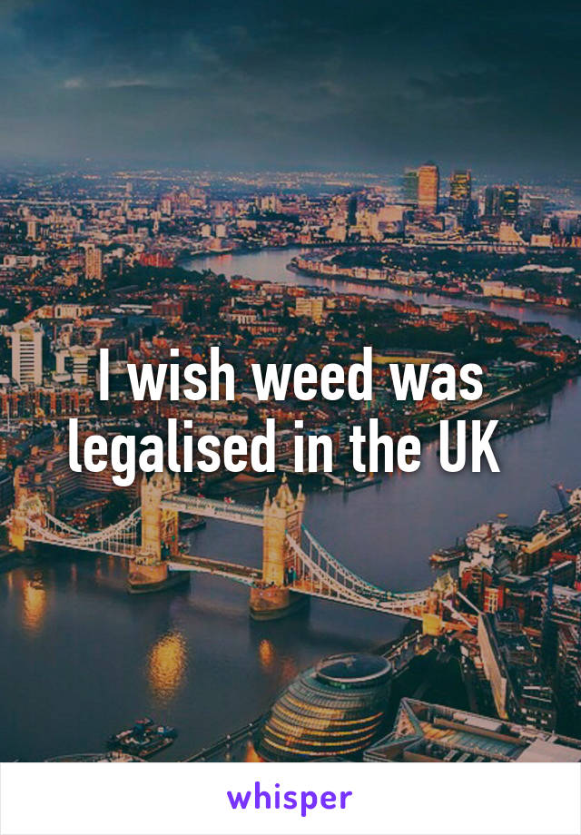 I wish weed was legalised in the UK 