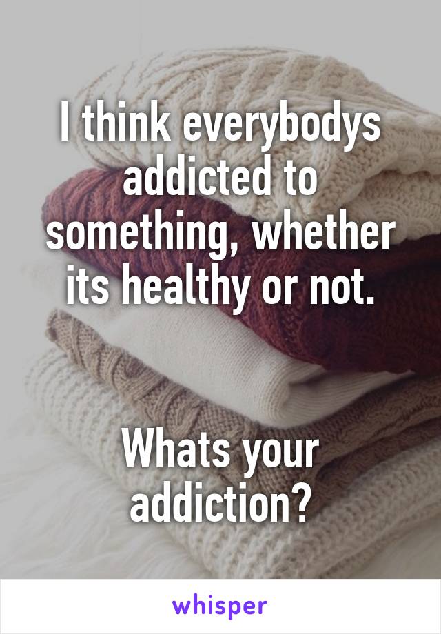 I think everybodys addicted to something, whether its healthy or not.


Whats your addiction?