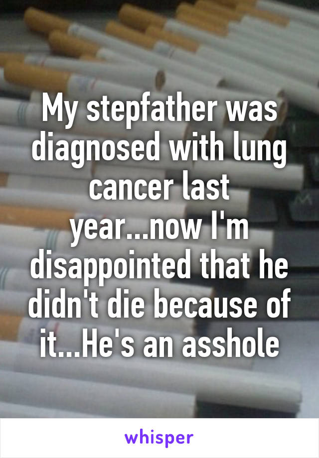 My stepfather was diagnosed with lung cancer last year...now I'm disappointed that he didn't die because of it...He's an asshole