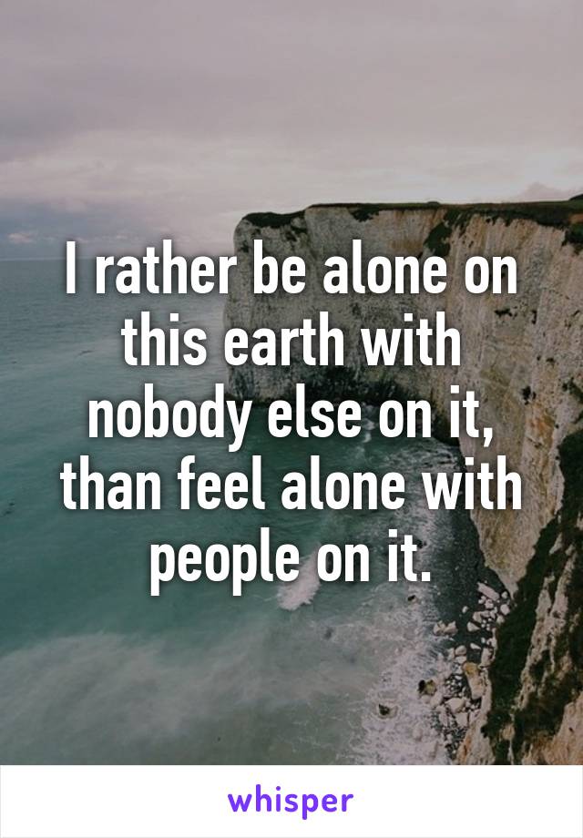 I rather be alone on this earth with nobody else on it, than feel alone with people on it.