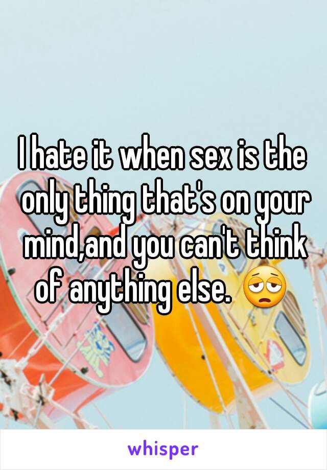 I hate it when sex is the only thing that's on your mind,and you can't think of anything else. 😩 