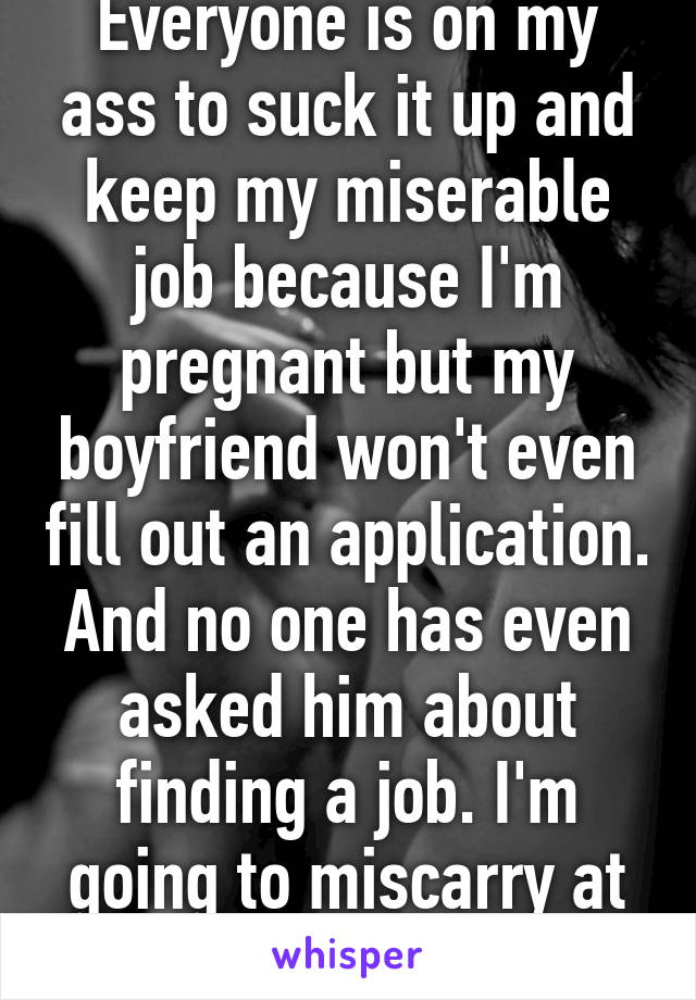 Everyone is on my ass to suck it up and keep my miserable job because I'm pregnant but my boyfriend won't even fill out an application. And no one has even asked him about finding a job. I'm going to miscarry at this rate.