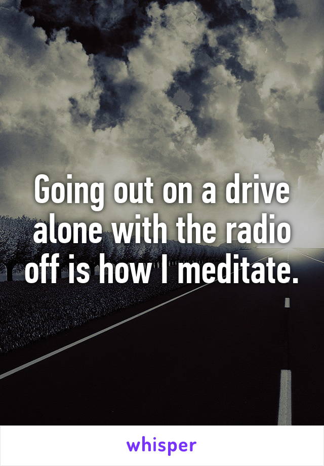 Going out on a drive alone with the radio off is how I meditate.