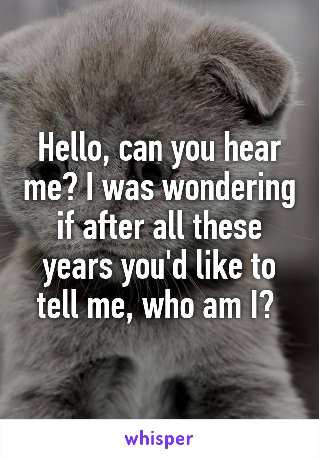 Hello, can you hear me? I was wondering if after all these years you'd like to tell me, who am I? 