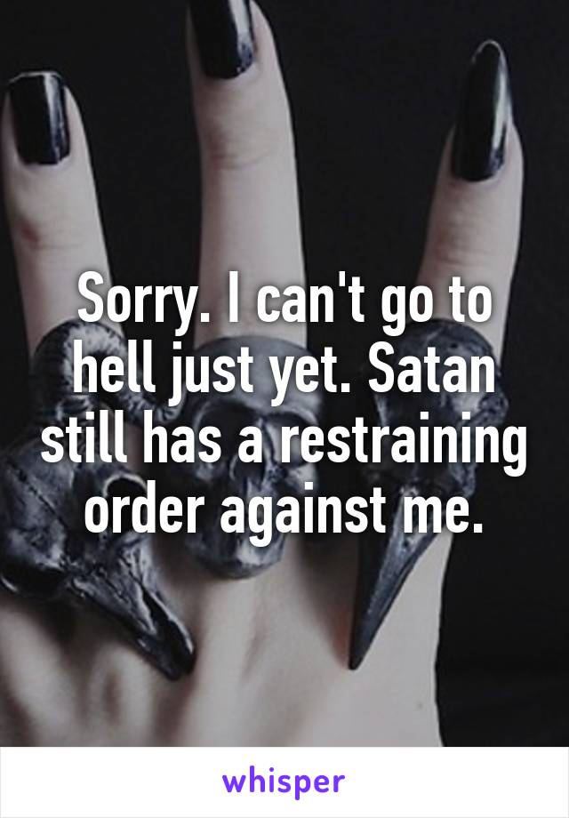 Sorry. I can't go to hell just yet. Satan still has a restraining order against me.