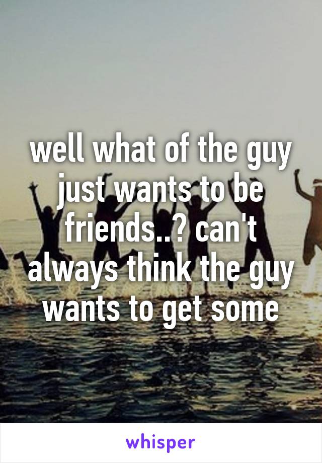 well what of the guy just wants to be friends..? can't always think the guy wants to get some