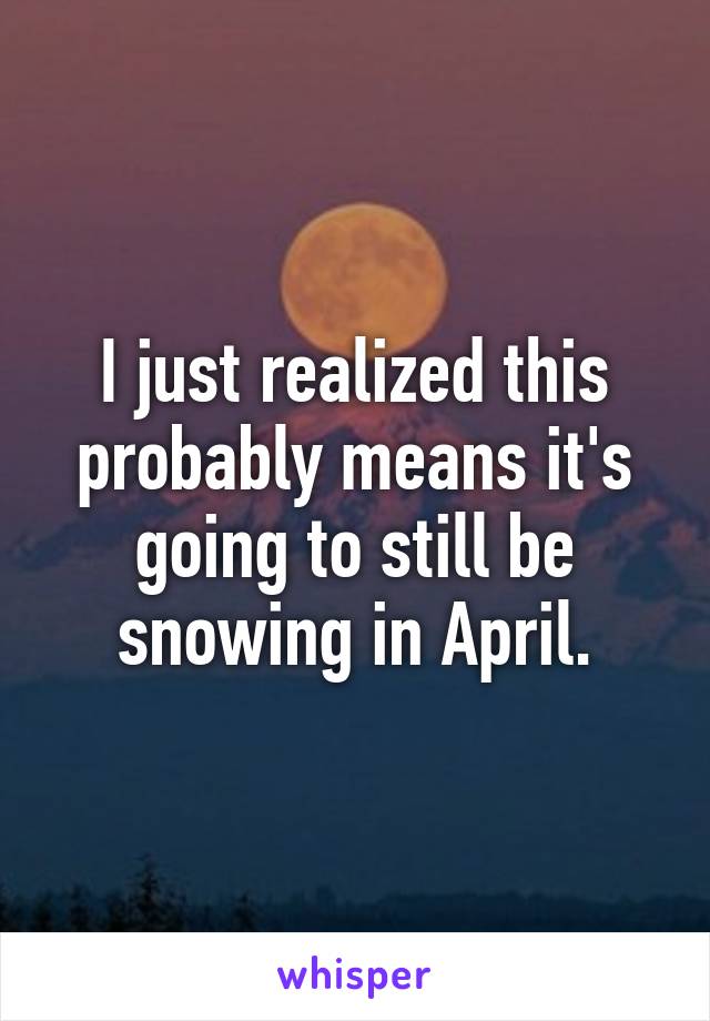 I just realized this probably means it's going to still be snowing in April.