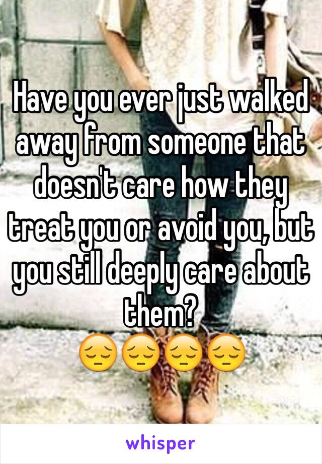 Have you ever just walked away from someone that doesn't care how they treat you or avoid you, but you still deeply care about them? 
😔😔😔😔