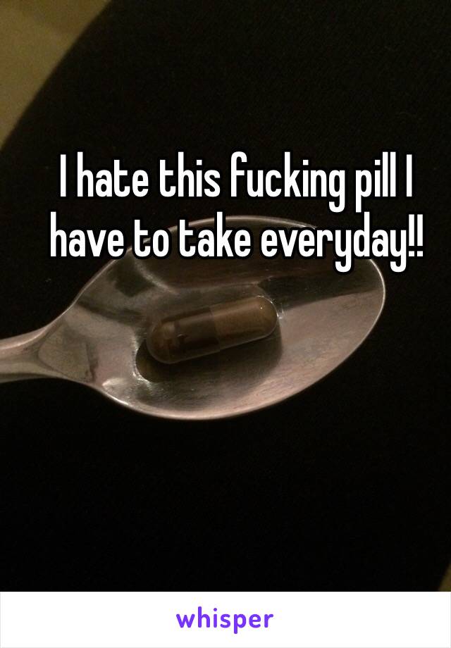 I hate this fucking pill I have to take everyday!!