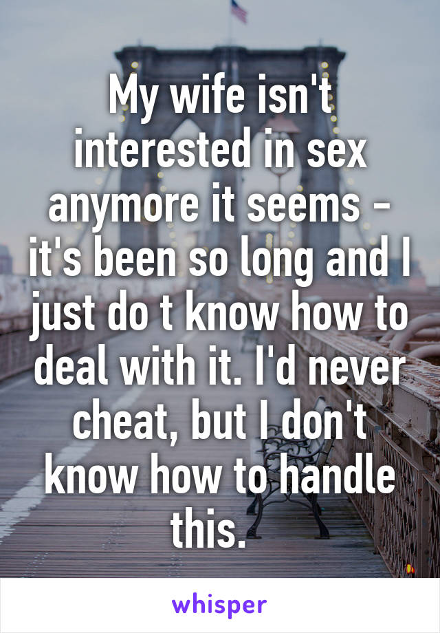 My wife isn't interested in sex anymore it seems - it's been so long and I just do t know how to deal with it. I'd never cheat, but I don't know how to handle this.  