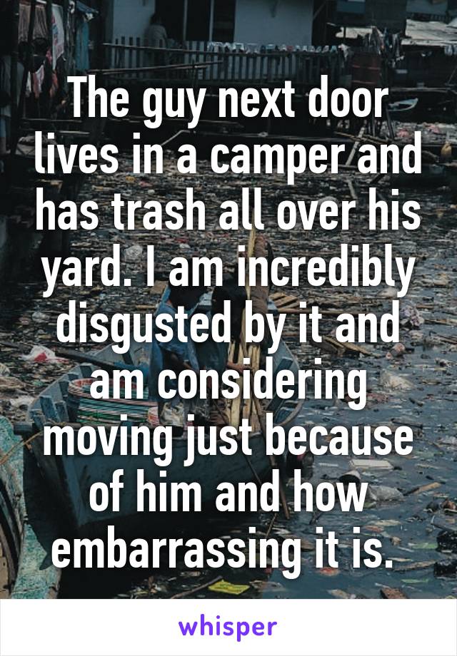 The guy next door lives in a camper and has trash all over his yard. I am incredibly disgusted by it and am considering moving just because of him and how embarrassing it is. 