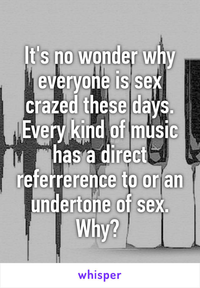 It's no wonder why everyone is sex crazed these days. Every kind of music has a direct referrerence to or an undertone of sex. Why? 