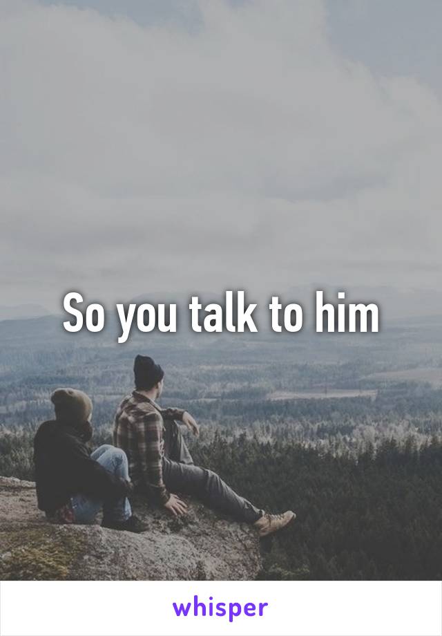 So you talk to him