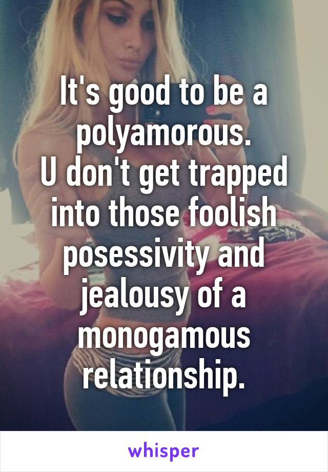 It's good to be a polyamorous.
U don't get trapped into those foolish posessivity and jealousy of a monogamous relationship.