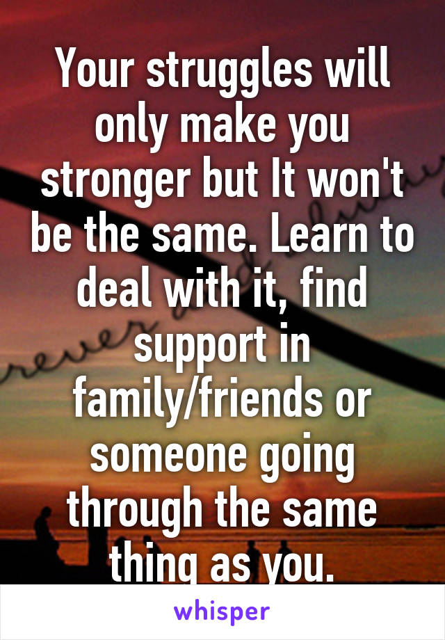 Your struggles will only make you stronger but It won't be the same. Learn to deal with it, find support in family/friends or someone going through the same thing as you.