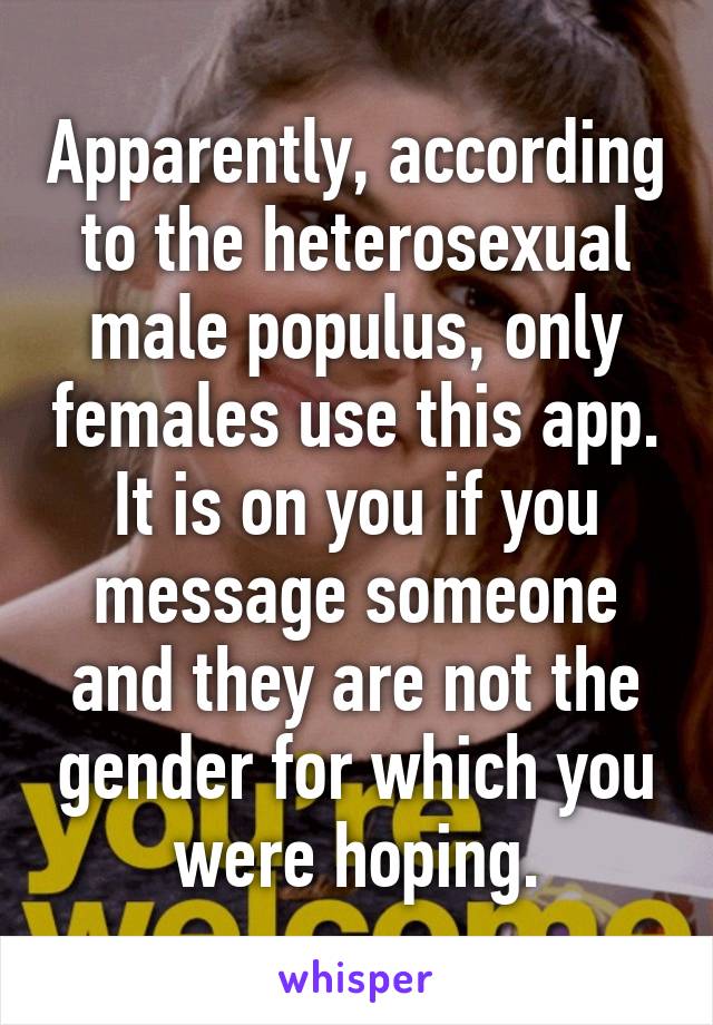Apparently, according to the heterosexual male populus, only females use this app. It is on you if you message someone and they are not the gender for which you were hoping.